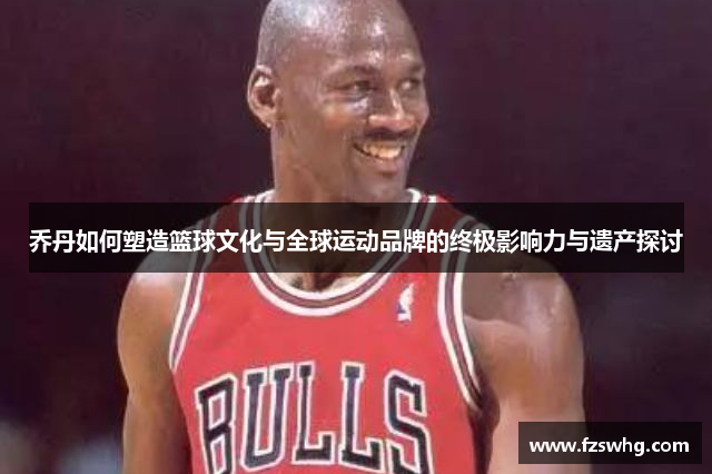 乔丹如何塑造篮球文化与全球运动品牌的终极影响力与遗产探讨