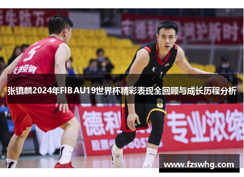 张镇麟2024年FIBAU19世界杯精彩表现全回顾与成长历程分析